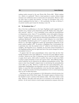 356 Internet Mathematics
ranking results returned to the user [Pretto 02a, Pretto 02b]. Which ranking
(i.e., which α) is preferred? This is a hard question to answer without doing
extensive user verification tests on various data sets and queries. However, there
are other ways to answer this question. In terms of convergence time, we’ve
already emphasized the fact that α = .85 is preferable, but later, in Section 7,
we present another good reason for choosing α near .85.
6.2. The Personalization Vector vT
One of the first modifications to the basic PageRank model suggested by its
founders was a change to the teleportation matrix E. Rather than using 1
n eeT
,
they used evT
, where vT
> 0 is a probability vector called the personalization
or teleportation vector. Since vT
is a probability vector with positive elements,
every node is still directly connected to every other node, thus, ¯
P̄ is irreducible.
Using vT
in place of 1
n
eT
means that the teleportation probabilities are no longer
uniformly distributed. Instead, each time a surfer teleports, he or she follows
the probability distribution given in vT
to jump to the next page. As shown in
Section 5.1, this slight modification retains the advantageous properties of the
power method applied to ¯
P̄. To produce a PageRank that is personalized for
a particular user, only the constant vector vT
added at each iteration must be
modified. (See Equation (5.1).) Similarly, for the linear system formulation of
the PageRank problem only the right-hand side of the system changes for various
personalized vectors vT
.
It appears that the name personalization vector comes from the fact that
Google intended to have many diﬀerent vT
vectors for the many diﬀerent classes
of surfers. Surfers in one class, if teleporting, may be much more likely to jump
to pages about sports, while surfers in another class may be much more likely
to jump to pages pertaining to news and current events. Such diﬀering telepor-
tation tendencies can be captured in two diﬀerent personalization vectors. This
seems to have been Google’s original intent in introducing the personalization
vector [Brin et al. 98a]. However, it makes the once query-independent, user-
independent PageRankings user-dependent and more calculation-laden. Never-
theless, it seems this little personalization vector has had more significant side
eﬀects. Google has recently used this personalization vector to control spamming
done by the so-called link farms.
Link farms are set up by spammers to fool information retrieval systems into
increasing the rank of their clients’ pages. For example, suppose a business owner
has decided to move a portion of his business online. The owner creates a web
page. However, this page rarely gets hits or is returned on web searches on his
product. So the owner contacts a search engine optimization company whose sole
 