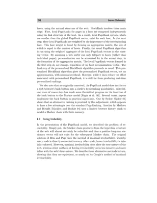358 Internet Mathematics
hosts, using the natural structure of the web. BlockRank involves three main
steps. First, local PageRanks for pages in a host are computed independently
using the link structure of the host. As a result, local PageRank vectors, which
are smaller than the global PageRank vector, exist for each host. In the next
step, these local PageRanks are weighted by the importance of the corresponding
host. This host weight is found by forming an aggregation matrix, the size of
which is equal to the number of hosts. Finally, the usual PageRank algorithm
is run using the weighted aggregate of the local PageRank vectors as the start-
ing vector. By assuming a web surfer can only teleport to hosts (rather than
individual pages), personalization can be accounted for in the second step, in
the formation of the aggregation matrix. The local PageRank vectors formed in
the first step do not change, regardless of the host personalization vector. The
final step of the personalized BlockRank algorithm proceeds as usual. This per-
sonalized BlockRank algorithm gives the personalized PageRank vector, not an
approximation, with minimal overhead. However, while it does reduce the eﬀort
associated with personalized PageRank, it is still far from producing real-time
personalized rankings.
We also note that as originally conceived, the PageRank model does not factor
a web browser’s back button into a surfer’s hyperlinking possibilities. However,
one team of researchers has made some theoretical progress on the insertion of
the back button to the Markov model [Fagin et al. 00]. Several recent papers
implement the back button in practical algorithms. One by Sydow [Sydow 04]
shows that an alternative ranking is provided by this adjustment, which appears
to have a few advantages over the standard PageRanking. Another by Mathieu
and Bouklit [Mathieu and Bouklit 04] uses a limited browser history stack to
model a Markov chain with finite memory.
6.3. Forcing Irreducibility
In the presentation of the PageRank model, we described the problem of re-
ducibility. Simply put, the Markov chain produced from the hyperlink structure
of the web will almost certainly be reducible and thus a positive long-run sta-
tionary vector will not exist for the subsequent Markov chain. The original
solution of Brin and Page uses the method of maximal irreducibility, whereby
every node is directly connected to every other node, hence irreducibility is triv-
ially enforced. However, maximal irreducibility does alter the true nature of the
web, whereas other methods of forcing irreducibility seem less invasive and more
inline with the web’s true nature. We describe these alternative methods in turn,
showing that they are equivalent, or nearly so, to Google’s method of maximal
irreducibility.
 