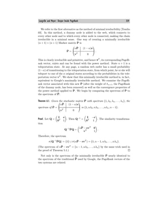 Langville and Meyer: Deeper Inside PageRank 359
We refer to the first alternative as the method of minimal irreducibility [Tomlin
03]. In this method, a dummy node is added to the web, which connects to
every other node and to which every other node is connected, making the chain
irreducible in a minimal sense. One way of creating a minimally irreducible
(n + 1) × (n + 1) Markov matrix P̂ is
P̂ =
⎛
⎝
αP̄ (1 − α)e
vT
0
⎞
⎠ .
This is clearly irreducible and primitive, and hence π̂T
, its corresponding PageR-
ank vector, exists and can be found with the power method. State n + 1 is a
teleportation state. At any page, a random web surfer has a small probability
(1−α) of transitioning to the teleportation state, from which point, he or she will
teleport to one of the n original states according to the probabilities in the tele-
portation vector vT
. We show that this minimally irreducible method is, in fact,
equivalent to Google’s maximally irreducible method. We examine the PageR-
ank vector associated with this new P̂ (after the weight of π̂n+1, the PageRank
of the dummy node, has been removed) as well as the convergence properties of
the power method applied to P̂. We begin by comparing the spectrum of P̂ to
the spectrum of P̄.
Theorem 6.1. Given the stochastic matrix P̄ with spectrum {1, λ2, λ3, . . . , λn}, the
spectrum of P̂ =
⎛
⎝
αP̄ (1 − α)e
vT
0
⎞
⎠ is {1, αλ2, αλ3, . . . , αλn, α − 1}.
Proof. Let Q =
I e
0T
1
. Then Q−1
=
I −e
0T
1
. The similarity transforma-
tion
Q−1
P̂Q =
αP̄ − evT
0
vT
1
.
Therefore, the spectrum
σ(Q−1
P̂Q) = {1} ∪ σ(αP̄ − evT
) = {1, α − 1, αλ2, . . . , αλn}.
(The spectrum of αP̄ − evT
= {α − 1, αλ2, . . . , αλn} by the same trick used in
the proof of Theorem 5.1.)
Not only is the spectrum of the minimally irreducible P̂ nearly identical to
the spectrum of the traditional ¯
P̄ used by Google, the PageRank vectors of the
two systems are related.
 