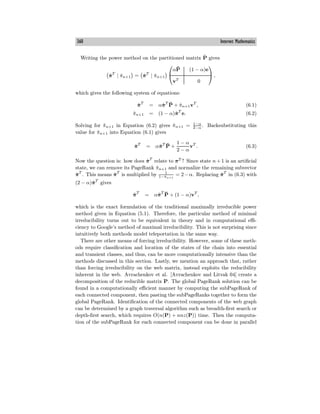 360 Internet Mathematics
Writing the power method on the partitioned matrix P̂ gives
π̂T
| π̂n+1 = π̂T
| π̂n+1
⎛
⎝
αP̄ (1 − α)e
vT
0
⎞
⎠ ,
which gives the following system of equations:
π̂T
= απ̂T
P̄ + π̂n+1vT
, (6.1)
π̂n+1 = (1 − α)π̂T
e. (6.2)
Solving for π̂n+1 in Equation (6.2) gives π̂n+1 = 1−α
2−α
. Backsubstituting this
value for π̂n+1 into Equation (6.1) gives
π̂T
= απ̂T
P̄ +
1 − α
2 − α
vT
. (6.3)
Now the question is: how does π̂T
relate to πT
? Since state n + 1 is an artificial
state, we can remove its PageRank π̂n+1 and normalize the remaining subvector
π̂T
. This means π̂T
is multiplied by 1
1−π̂n+1
= 2−α. Replacing π̂T
in (6.3) with
(2 − α)π̂T
gives
π̂T
= απ̂T
P̄ + (1 − α)vT
,
which is the exact formulation of the traditional maximally irreducible power
method given in Equation (5.1). Therefore, the particular method of minimal
irreducibility turns out to be equivalent in theory and in computational eﬃ-
ciency to Google’s method of maximal irreducibility. This is not surprising since
intuitively both methods model teleportation in the same way.
There are other means of forcing irreducibility. However, some of these meth-
ods require classification and location of the states of the chain into essential
and transient classes, and thus, can be more computationally intensive than the
methods discussed in this section. Lastly, we mention an approach that, rather
than forcing irreducibility on the web matrix, instead exploits the reducibility
inherent in the web. Avrachenkov et al. [Avrachenkov and Litvak 04] create a
decomposition of the reducible matrix P. The global PageRank solution can be
found in a computationally eﬃcient manner by computing the subPageRank of
each connected component, then pasting the subPageRanks together to form the
global PageRank. Identification of the connected components of the web graph
can be determined by a graph traversal algorithm such as breadth-first search or
depth-first search, which requires O(n(P) + nnz(P)) time. Then the computa-
tion of the subPageRank for each connected component can be done in parallel
 
