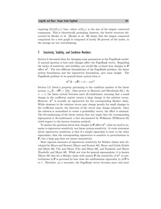 Langville and Meyer: Deeper Inside PageRank 361
requiring O(n(PCC)) time, where n(PCC) is the size of the largest connected
component. This is theoretically promising, however, the bowtie structure dis-
covered by Broder et al. [Broder et al. 00] shows that the largest connected
component for a web graph is composed of nearly 30 percent of the nodes, so
the savings are not overwhelming.
7. Sensitivity, Stability, and Condition Numbers
Section 6 discussed ideas for changing some parameters in the PageRank model.
A natural question is how such changes aﬀect the PageRank vector. Regarding
the issues of sensitivity and stability, one would like to know how changes in P
aﬀect πT
. The two diﬀerent formulations of the PageRank problem, the linear
system formulation and the eigenvector formulation, give some insight. The
PageRank problem in its general linear system form is
πT
(I − αP̄) = (1 − α)vT
.
Section 5.2. listed a property pertaining to the condition number of the linear
system, κ∞(I − αP̄) = 1+α
1−α . (Also proven in [Kamvar and Haveliwala 03].) As
α → 1, the linear system becomes more ill-conditioned, meaning that a small
change in the coeﬃcient matrix creates a large change in the solution vector.
However, πT
is actually an eigenvector for the corresponding Markov chain.
While elements in the solution vector may change greatly for small changes in
the coeﬃcient matrix, the direction of the vector may change minutely. Once
the solution is normalized to create a probability vector, the eﬀect is minimal.
The ill-conditioning of the linear system does not imply that the corresponding
eigensystem is ill-conditioned, a fact documented by Wilkinson [Wilkenson 65]
(with respect to the inverse iteration method).
To answer the questions about how changes in P aﬀect πT
, what we need to ex-
amine is eigenvector sensitivity, not linear system sensitivity. A crude statement
about eigenvector sensitivity is that if a simple eigenvalue is close to the other
eigenvalues, then the corresponding eigenvector is sensitive to perturbations in
P, but a large gap does not insure insensitivity.
More rigorous measures of eigenvector sensitivity for Markov chains were de-
veloped by Meyer and Stewart [Meyer and Stewart 88], Meyer and Golub [Golub
and Meyer 86], Cho and Meyer [Cho and Meyer 00], and Funderlic and Meyer
[Funderlic and Meyer 86]. While not true for general eigenanalysis, it is known
[Meyer 93] that for a Markov chain with matrix P the sensitivity of πT
to per-
turbations in P is governed by how close the subdominant eigenvalue λ2 of P is
to 1. Therefore, as α increases, the PageRank vector becomes more and more
 
