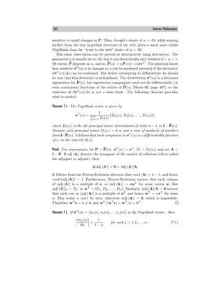 362 Internet Mathematics
sensitive to small changes in P. Thus, Google’s choice of α = .85, while staying
further from the true hyperlink structure of the web, gives a much more stable
PageRank than the “truer to the web” choice of α = .99.
This same observation can be arrived at alternatively using derivatives. The
parameter α is usually set to .85, but it can theoretically vary between 0 < α < 1.
Of course, ¯
P̄ depends on α, and so, ¯
P̄(α) = αP̄+(1−α)evT
. The question about
how sensitive πT
(α) is to changes in α can be answered precisely if the derivative
dπT
(α)/dα can be evaluated. But before attempting to diﬀerentiate we should
be sure that this derivative is well-defined. The distribution πT
(α) is a left-hand
eigenvector for ¯
P̄(α), but eigenvector components need not be diﬀerentiable (or
even continuous) functions of the entries of ¯
P̄(α) [Meyer 00, page 497], so the
existence of dπT
(α)/dα is not a slam dunk. The following theorem provides
what is needed.
Theorem 7.1. The PageRank vector is given by
πT
(α) =
1
n
i=1 Di(α)
D1(α), D2(α), . . . , Dn(α) ,
where Di(α) is the ith principal minor determinant of order n − 1 in I − ¯
P̄(α).
Because each principal minor Di(α) > 0 is just a sum of products of numbers
from I− ¯
P̄(α), it follows that each component in πT
(α) is a diﬀerentiable function
of α on the interval (0, 1).
Proof. For convenience, let P = ¯
P̄(α), πT
(α) = πT
, Di = Di(α), and set A =
I − P. If adj (A) denotes the transpose of the matrix of cofactors (often called
the adjugate or adjoint), then
A[adj (A)] = 0 = [adj (A)]A.
It follows from the Perron-Frobenius theorem that rank (A) = n − 1, and hence
rank (adj (A)) = 1. Furthermore, Perron-Frobenius insures that each column
of [adj (A)] is a multiple of e, so [adj (A)] = ewT
for some vector w. But
[adj (A)]ii = Di, so wT
= (D1, D2, . . . , Dn). Similarly, [adj (A)]A = 0 insures
that each row in [adj (A)] is a multiple of πT
and hence wT
= απT
for some
α. This scalar α can’t be zero; otherwise [adj (A)] = 0, which is impossible.
Therefore, wT
e = α = 0, and wT
/(wT
e) = wT
/α = πT
.
Theorem 7.2. If πT
(α) = π1(α), π2(α), . . . πn(α) is the PageRank vector , then
dπj(α)
dα
≤
1
1 − α
for each j = 1, 2, . . . , n, (7.1)
 