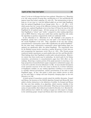 Langville and Meyer: Deeper Inside PageRank 365
where U is the set of all pages that have been updated. Bianchini et al. [Bianchini
et al. 03], using concepts of energy flow, and Borodin et al. [Lee and Borodin 03]
improve upon this bound, replacing 2
1−α with 2α
1−α . The interpretation is that as
long as α is not close to 1 and the updated pages do not have high PageRank,
then the updated PageRanks do not change much. For α = .85, 2α
1−α
= 11.3,
which means that the 1-norm of the diﬀerence between the old PageRank vector
and the new, updated PageRank vector is less than 11.3 times the sum of the old
PageRank for all updated pages. All three groups use the bounds to conclude
that PageRank is “robust” and “stable,” compared to other ranking algorithms
such as HITS. However, being more stable than another algorithm only makes
the algorithm in question comparatively stable not uniformly stable.
In fact, Bianchini et al. [Bianchini et al. 03] “highlight a nice property of
PageRank, namely that a community can only make a very limited change to
the overall PageRank of the web. Thus, regardless of the way they change,
nonauthoritative communities cannot aﬀect significantly the global PageRank.”
On the other hand, authoritative communities whose high-ranking pages are
updated can significantly aﬀect the global PageRank. The experiments done
by the Berkeley group involve removing a random 30 percent of their data set
and recomputing the importance vector [Ng et al. 01b]. (The Toronto group
conducted similar experiments on much smaller data sets [Lee and Borodin 03].)
Their findings show that PageRank is stable under such perturbation. However,
we contest that these results may be misleading. As stated aptly by the Italian
researchers, perturbations to nonauthoritative pages have little eﬀect on the
rankings. Removing a random portion of the graph amounts to removing a very
large proportion of nonauthoritative pages compared to authoritative pages, due
to the web’s scale-free structure [Barabasi et al 00]. (A more detailed description
of the scale-free structure of the web comes in Section 9.) A better indication
of PageRank’s stability (or any ranking algorithm’s stability) is its sensitivity
to carefully selected perturbations, namely perturbations of the hubs or high
PageRank pages. In fact, this paints a much more realistic picture as these
are the most likely to change and most frequently changing pages on the web
[Fetterly et al. 03].
A fourth group of researchers recently joined the stability discussion. Lempel
and Moran, the inventors of the SALSA algorithm [Lempel and Moran 00], have
added a further distinction to the definition of stability. In [Lempel and Moran
04], they note that stability of an algorithm, which concerns volatility of the
scores assigned to pages, has been well-studied. What has not been studied is the
notion of rank-stability (first defined and studied by Borodin et al. [Borodin 01],
which addresses how volatile the rankings of pages are with respect to changes
in the underlying graph. Lempel and Moran show that stability does not imply
 