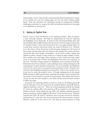 366 Internet Mathematics
rank-stability. In fact, they provide a small example demonstrating that a change
in one outlink of a very low ranking page can turn the entire ranking upside
down! They also introduce the interesting concept of running-time stability,
challenging researchers to examine the eﬀect of small perturbations in the graph
on an algorithm’s running time.
8. Updating the PageRank Vector
Section 7 gave a brief introduction to the updating problem. Here we present
a more thorough analysis. We begin by emphasizing the need for updating
the PageRank vector frequently. A study by Cho and Garcia-Molina [Cho and
Garcia-Molina 00] in 2000 reported that 40 percent of all web pages in their data
set changed within a week, and 23 percent of the .com pages changed daily. In
a much more extensive and recent study, the results of Fetterly et al. [Fetterly
et al. 03] concur. About 35 percent of all web pages changed over the course of
their study, and also pages that were larger in size changed more often and more
extensively than their smaller counterparts. In the above studies, change was
defined as either a change in page content or a change in page outlinks or both.
Now consider news web pages, where updates to both content and links might
occur on an hourly basis. Clearly, the PageRank vector must be as dynamic as
the web. Currently, Google updates its PageRank vector monthly [Google 03].
Researchers have been working to make updating easier, taking advantage of old
computations to speed updated computations. To our knowledge, the PageRank
vector for the entire web is recomputed each month from scratch. (Popular sites
may have their PageRank updated more frequently.) That is, last month’s vector
is not used to create this month’s vector. A Google spokesperson at the annual
SIAM meeting in 2002 reported that restarting this month’s power method with
last month’s vector seemed to provide no improvement. This implies that the two
vectors are just not close enough to each other for the restarted power method
to eﬀect any gains.
In general, the updating problem is stated as: given an old Markov matrix P
and its stationary vector πT
along with the updated Markov matrix P̃, find the
updated stationary vector π̃T
. There are several updating methods for finding
π̃T
when the updates aﬀect only elements of P (as opposed to the addition or
deletion of states, which change the size of P). The simplest updating approach
begins an iterative method applied to P̃ with πT
as the starting vector. Intuition
counsels that if P̃ ≈ P, then π̃T
should be close to π and can thus be obtained,
starting from πT
, with only a few more iterations of the chosen iterative method.
However, unless πT
is very close to π̃T
, this takes as many iterations as using
 