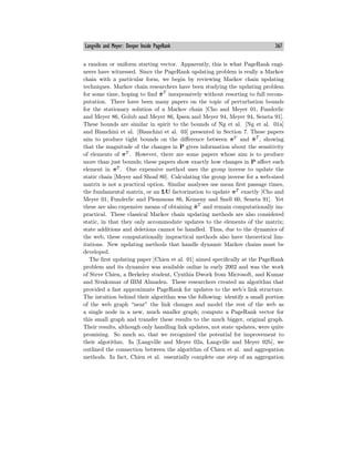 Langville and Meyer: Deeper Inside PageRank 367
a random or uniform starting vector. Apparently, this is what PageRank engi-
neers have witnessed. Since the PageRank updating problem is really a Markov
chain with a particular form, we begin by reviewing Markov chain updating
techniques. Markov chain researchers have been studying the updating problem
for some time, hoping to find π̃T
inexpensively without resorting to full recom-
putation. There have been many papers on the topic of perturbation bounds
for the stationary solution of a Markov chain [Cho and Meyer 01, Funderlic
and Meyer 86, Golub and Meyer 86, Ipsen and Meyer 94, Meyer 94, Seneta 91].
These bounds are similar in spirit to the bounds of Ng et al. [Ng et al. 01a]
and Bianchini et al. [Bianchini et al. 03] presented in Section 7. These papers
aim to produce tight bounds on the diﬀerence between πT
and π̃T
, showing
that the magnitude of the changes in P gives information about the sensitivity
of elements of πT
. However, there are some papers whose aim is to produce
more than just bounds; these papers show exactly how changes in P aﬀect each
element in πT
. One expensive method uses the group inverse to update the
static chain [Meyer and Shoaf 80]. Calculating the group inverse for a web-sized
matrix is not a practical option. Similar analyses use mean first passage times,
the fundamental matrix, or an LU factorization to update πT
exactly [Cho and
Meyer 01, Funderlic and Plemmons 86, Kemeny and Snell 60, Seneta 91]. Yet
these are also expensive means of obtaining π̃T
and remain computationally im-
practical. These classical Markov chain updating methods are also considered
static, in that they only accommodate updates to the elements of the matrix;
state additions and deletions cannot be handled. Thus, due to the dynamics of
the web, these computationally impractical methods also have theoretical lim-
itations. New updating methods that handle dynamic Markov chains must be
developed.
The first updating paper [Chien et al. 01] aimed specifically at the PageRank
problem and its dynamics was available online in early 2002 and was the work
of Steve Chien, a Berkeley student, Cynthia Dwork from Microsoft, and Kumar
and Sivakumar of IBM Almaden. These researchers created an algorithm that
provided a fast approximate PageRank for updates to the web’s link structure.
The intuition behind their algorithm was the following: identify a small portion
of the web graph “near” the link changes and model the rest of the web as
a single node in a new, much smaller graph; compute a PageRank vector for
this small graph and transfer these results to the much bigger, original graph.
Their results, although only handling link updates, not state updates, were quite
promising. So much so, that we recognized the potential for improvement to
their algorithm. In [Langville and Meyer 02a, Langville and Meyer 02b], we
outlined the connection between the algorithm of Chien et al. and aggregation
methods. In fact, Chien et al. essentially complete one step of an aggregation
 