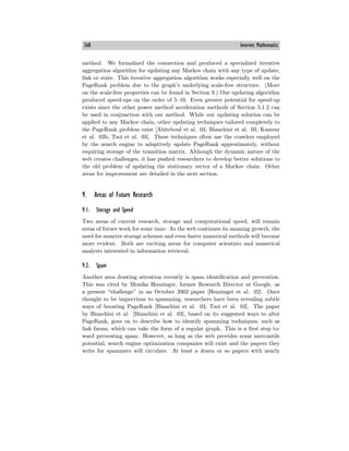 368 Internet Mathematics
method. We formalized the connection and produced a specialized iterative
aggregation algorithm for updating any Markov chain with any type of update,
link or state. This iterative aggregation algorithm works especially well on the
PageRank problem due to the graph’s underlying scale-free structure. (More
on the scale-free properties can be found in Section 9.) Our updating algorithm
produced speed-ups on the order of 5—10. Even greater potential for speed-up
exists since the other power method acceleration methods of Section 5.1.2 can
be used in conjunction with our method. While our updating solution can be
applied to any Markov chain, other updating techniques tailored completely to
the PageRank problem exist [Abiteboul et al. 03, Bianchini et al. 03, Kamvar
et al. 03b, Tsoi et al. 03]. These techniques often use the crawlers employed
by the search engine to adaptively update PageRank approximately, without
requiring storage of the transition matrix. Although the dynamic nature of the
web creates challenges, it has pushed researchers to develop better solutions to
the old problem of updating the stationary vector of a Markov chain. Other
areas for improvement are detailed in the next section.
9. Areas of Future Research
9.1. Storage and Speed
Two areas of current research, storage and computational speed, will remain
areas of future work for some time. As the web continues its amazing growth, the
need for smarter storage schemes and even faster numerical methods will become
more evident. Both are exciting areas for computer scientists and numerical
analysts interested in information retrieval.
9.2. Spam
Another area drawing attention recently is spam identification and prevention.
This was cited by Monika Henzinger, former Research Director at Google, as
a present “challenge” in an October 2002 paper [Henzinger et al. 02]. Once
thought to be impervious to spamming, researchers have been revealing subtle
ways of boosting PageRank [Bianchini et al. 03, Tsoi et al. 03]. The paper
by Bianchini et al. [Bianchini et al. 03], based on its suggested ways to alter
PageRank, goes on to describe how to identify spamming techniques, such as
link farms, which can take the form of a regular graph. This is a first step to-
ward preventing spam. However, as long as the web provides some mercantile
potential, search engine optimization companies will exist and the papers they
write for spammers will circulate. At least a dozen or so papers with nearly
 