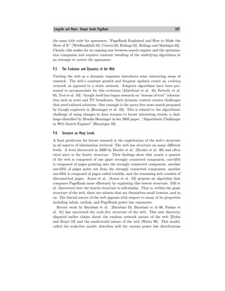 Langville and Meyer: Deeper Inside PageRank 369
the same title exist for spammers, “PageRank Explained and How to Make the
Most of It” [WebRankInfo 03, Craven 03, Ridings 02, Ridings and Shishigin 02].
Clearly, this makes for an ongoing war between search engines and the optimiza-
tion companies and requires constant tweaking of the underlying algorithms in
an attempt to outwit the spammers.
9.3. The Evolution and Dynamics of the Web
Viewing the web as a dynamic organism introduces some interesting areas of
research. The web’s constant growth and frequent updates create an evolving
network, as opposed to a static network. Adaptive algorithms have been pre-
sented to accommodate for this evolution [Abiteboul et al. 03, Fetterly et al.
03, Tsoi et al. 03]. Google itself has begun research on “stream of text” informa-
tion such as news and TV broadcasts. Such dynamic content creates challenges
that need tailored solutions. One example is the query-free news search proposed
by Google engineers in [Henzinger et al. 03]. This is related to the algorithmic
challenge of using changes in data streams to locate interesting trends, a chal-
lenge identified by Monika Henzinger in her 2003 paper, “Algorithmic Challenges
in Web Search Engines” [Henzinger 03].
9.4. Structure on Many Levels
A final prediction for future research is the exploitation of the web’s structure
in all aspects of information retrieval. The web has structure on many diﬀerent
levels. A level discovered in 2000 by Broder et al. [Broder et al. 00] and often
cited since is the bowtie structure. Their findings show that nearly a quarter
of the web is composed of one giant strongly connected component, one-fifth
is composed of pages pointing into the strongly connected component, another
one-fifth of pages point out from the strongly connected component, another
one-fifth is composed of pages called tendrils, and the remaining web consists of
disconnected pages. Arasu et al. [Arasu et al. 02] propose an algorithm that
computes PageRank more eﬃciently by exploiting this bowtie structure. Dill et
al. discovered that the bowtie structure is self-similar. That is, within the giant
structure of the web, there are subsets that are themselves small bowties, and so
on. The fractal nature of the web appears with respect to many of its properties
including inlink, outlink, and PageRank power law exponents.
Recent work by Barabasi et al. [Barabasi 03, Barabasi et al 00, Farkas et
al. 01] has uncovered the scale-free structure of the web. This new discovery
disputed earlier claims about the random network nature of the web [Erdos
and Renyi 59] and the small-world nature of the web [Watts 99]. This model,
called the scale-free model, describes well the various power law distributions
 