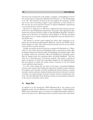 370 Internet Mathematics
that have been witnessed for node indegree, outdegree, and PageRank as well as
the average degree of separation [Barabasi 03, Faloutsos et al. 99, Pandurangan
et al. 02]. The scale-free structure of the web explains the emergence of hubs
and a new node’s increasing struggle to gain importance as time marches on.
We view the use of the scale-free structure to improve PageRank computations
as an uncharted area of future research.
Kamvar et al. [Kamvar et al. 03b] have considered the block domain structure
of the web to speed PageRank computations. We predict other aggregation algo-
rithms from numerical analysis, similar to their BlockRank algorithm, will play a
greater role in the future, as researchers in Italy [Boldi et al. 02] have uncovered
what appears to be a nearly completely decomposable structure [Stewart 94] in
the African web.
The increase in intranet search engines has driven other researchers to de-
lineate the structural and philosophical diﬀerences between the WWW and in-
tranets [Fagin et al. 03a]. The various intranets provide structure on yet another
level and deserve greater attention.
Finally, we mention the level of structure considered by Bianchini et al. [Bian-
chini et al. 03]. They examine the PageRank within a community of nodes. How
do changes within the community aﬀect the PageRank of community pages? How
do changes outside the community aﬀect the PageRank of community pages?
How do changes inside the community aﬀect the global PageRank? This pro-
vides for an interesting type of sensitivity analysis, with respect to groups of
pages. In general, we believe that algorithms designed for the PageRank prob-
lem and tailored to exploit the various levels of structure on the web should
create significant improvements.
It is also worth noting that the ideas in this paper, concerning PageRank,
extend to any network where finding the importance ranking of nodes is desired,
for example, social networks, networks modeling the spread of disease, economic
networks, citation networks, relational database networks, the Internet’s network
of routers, the email network, the power network, and the transportation net-
work. The book [Barabasi 03] by Barabasi contains an entertaining introduction
to the science of networks, such as these.
10. Related Work
As alluded to in the introduction, HITS [Kleinberg 99] is very similar to the
PageRank model, but the diﬀerences are worth mentioning. Unlike PageRank,
HITS is query-dependent due to its creation of a neighborhood graph of pages re-
lated to the query terms. HITS forms both an authority matrix and a hub matrix
 
