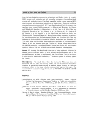 Langville and Meyer: Deeper Inside PageRank 371
from the hyperlink adjacency matrix, rather than one Markov chain. As a result,
HITS returns both authority and hub scores for each page, whereas PageRank
returns only authority scores. PageRank is a global scoring vector, whereas HITS
must compute two eigenvector calculations at query time. Numerous modifica-
tions and improvements to both HITS and PageRank and hybrids between the
two have been created [Achlioptas et al. 01, Bharat and Henzinger 98, Bharat
and Mihaila 02, Borodin 01, Chakrabarti et al. 98, Chen et al. 02b, Cohn and
Chang 00, Davison et al. 99, Diligenti et al. 02, Ding et al. 01, Ding et al.
02, Farahat et al. 01, Farahat et al. 04, Mendelzon and Rafiei 00, Rafiei and
Mendelzon 00, Zhang and Dong 00]. Several groups have suggested incorporat-
ing text information into the link analysis [Bharat and Henzinger 98, Cohn and
Hofmann 01, Haveliwala 02b, Jeh and Widom 02, Richardson and Domingos 02].
Two other novel methods have been introduced, one based on entropy concepts
[Kao et al. 02] and another using flow [Tomlin 03]. A final related algorithm is
the SALSA method of Lempel and Moran [Lempel and Moran 00], which uses a
bipartite graph of the web to create two Markov chains for ranking pages.
Disclaimer. We mention that PageRank is just one of many measures employed by
Google to return relevant results to users. Many other heuristics are part of this
successful engine; we have focused on only one. In addition, Google, of course,
is very secretive about their technology. This survey paper, in no way, speaks
for Google.
Acknowledgements. We thank Cleve Moler for sharing his Mathworks data set,
mathworks.dat, and other web-crawling m-files. We also thank Ronny Lempel for
providing us with several data sets that we used for testing. Finally, we thank the
anonymous referee for the many valuable comments that improved the paper. The
second author’s research was supported in part by NSF CCR-ITR-0113121 and NSF
CCR-0318575.
References
[Abiteboul et al. 03] Serge Abiteboul, Mihai Preda, and Gregory Cobena. “Adaptive
On-Line Page Importance Computation.” In Proc. of Twelfth International Con-
ference on World Wide Web (WWW12), pp. 280—290. New York: ACM Press,
2003.
[Achlioptas et al. 01] Dimitris Achlioptas, Amos Fiat, Anna R. Karlin, and Frank Mc-
Sherry. “Web Search via Hub Synthesis.” In IEEE Symposium on Foundations
of Computer Science, pp. 500—509. Los Alamitos: IEEE Press, 2001.
[Aldous 83] David Aldous. “Random Walks on Finite Groups and Rapidly Mixing
Markov Chains.” In Seminar on Probability XVII, Lecture Notes in Mathematics
986, pp. 243—297. Berlin: Springer-Verlag, 1983.
 