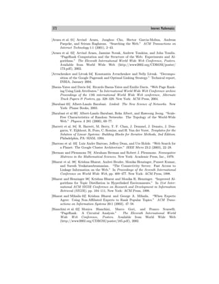 372 Internet Mathematics
[Arasu et al. 01] Arvind Arasu, Junghoo Cho, Hector Garcia-Molina, Andreas
Paepcke, and Sriram Raghavan. “Searching the Web.” ACM Transactions on
Internet Technology 1:1 (2001), 2—43.
[Arasu et al. 02] Arvind Arasu, Jasmine Novak, Andrew Tomkins, and John Tomlin.
“PageRank Computation and the Structure of the Web: Experiments and Al-
gorithms.” The Eleventh International World Wide Web Conference, Posters.
Available from World Wide Web (http://www2002.org/CDROM/poster/
173.pdf), 2002.
[Avrachenkov and Litvak 04] Konstantin Avrachenkov and Nelly Litvak. “Decompo-
sition of the Google Pagerank and Optimal Linking Strategy.” Technical report,
INRIA, January 2004.
[Baeza-Yates and Davis 04] Ricardo Baeza-Yates and Emilio Davis. “Web Page Rank-
ing Using Link Attributes.” In International World Wide Web Conference archive
Proceedings of the 13th international World Wide Web conference, Alternate
Track Papers & Posters, pp. 328—329. New York: ACM Press, 2004.
[Barabasi 03] Albert-Laszlo Barabasi. Linked: The New Science of Networks. New
York: Plume Books, 2003.
[Barabasi et al 00] Albert-Laszlo Barabasi, Reka Albert, and Hawoong Jeong. “Scale-
Free Characteristics of Random Networks: The Topology of the World-Wide
Web.” Physica A 281 (2000), 69—77.
[Barrett et al. 94] R. Barrett, M. Berry, T. F. Chan, J. Demmel, J. Donato, J. Don-
garra, V. Eijkhout, R. Pozo, C. Romine, and H. Van der Vorst. Templates for the
Solution of Linear Systems: Building Blocks for Iterative Methods, 2nd Edition.
Philadelphia, PA: SIAM, 1994.
[Barroso et al. 03] Luiz Andre Barroso, Jeﬀrey Dean, and Urs Holzle. “Web Search for
a Planet: The Google Cluster Architecture.” IEEE Micro 23:2 (2003), 22—28.
[Berman and Plemmons 79] Abraham Berman and Robert J. Plemmons. Nonnegative
Matrices in the Mathematical Sciences. New York: Academic Press, Inc., 1979.
[Bharat et al. 98] Krishna Bharat, Andrei Broder, Monika Henzinger, Puneet Kumar,
and Suresh Venkatasubramanian. “The Connectivity Server: Fast Access to
Linkage Information on the Web.” In Proceedings of the Seventh International
Conference on World Wide Web, pp. 469—477. New York: ACM Press, 1998.
[Bharat and Henzinger 98] Krishna Bharat and Monika R. Henzinger. “Improved Al-
gorithms for Topic Distillation in Hyperlinked Environments.” In 21st Inter-
national ACM SIGIR Conference on Research and Development in Information
Retrieval (SIGIR), pp. 104—111, New York: ACM Press, 1998.
[Bharat and Mihaila 02] Krishna Bharat and George A. Mihaila. “When Experts
Agree: Using Non-Aﬃliated Experts to Rank Popular Topics.” ACM Trans-
actions on Information Systems 20:1 (2002), 47—58.
[Bianchini et al. 02] Monica Bianchini, Marco Gori, and Franco Scarselli.
“PageRank: A Circuital Analysis.” The Eleventh International World
Wide Web Conference, Posters. Available from World Wide Web
(http://www2002.org/CDROM/poster/165.pdf), 2002.
 