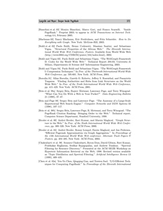 Langville and Meyer: Deeper Inside PageRank 373
[Bianchini et al. 03] Monica Bianchini, Marco Gori, and Franco Scarselli. “Inside
PageRank.” Preprint 2003; to appear in ACM Transactions on Internet Tech-
nology 4:4, February 2005.
[Blachman 03] Nancy Blachman, Eric Fredricksen, and Fritz Schneider. How to Do
Everything with Google. New York: McGraw-Hill, 2003.
[Boldi et al. 02] Paolo Boldi, Bruno Codenotti, Massimo Santini, and Sebastiano
Vigna. “Structural Properties of the African Web.” The Eleventh Interna-
tional World Wide Web Conference, Posters. Available from World Wide Web
(http://www2002.org/CDROM/poster/164/index.html), 2002.
[Boldi and Vigna 03] Paolo Boldi and Sebastiano Vigna. “The WebGraph Framework
II: Codes for the World Wide Web.” Technical Report 294-03, Universita di
Milano, Dipartimento di Scienze dell’ Informazione Engineering, 2003.
[Boldi and Vigna 04] Paolo Boldi and Sebastiano Vigna. “The WebGraph Framework
I: Compression Techniques.” In Proc. of the Thirteenth International World Wide
Web Conference, pp. 595-601. New York: ACM Press, 2004.
[Borodin 01] Allan Borodin, Gareth O. Roberts, Jeﬀrey S. Rosenthal, and Panayiotis
Tsaparas. “Finding Authorities and Hubs from Link Structures on the World
Wide Web.” In Proc. of the Tenth International World Wide Web Conference,
pp. 415—429. New York: ACM Press, 2001.
[Brin et al. 98a] Sergey Brin, Rajeev Motwani, Lawrence Page, and Terry Winograd.
“What Can You Do With a Web in Your Pocket?” Data Engineering Bulletin
21 (1998), 37—47.
[Brin and Page 98] Sergey Brin and Lawrence Page. “The Anatomy of a Large-Scale
Hypertextual Web Search Engine.” Computer Networks and ISDN Systems 33
(1998), 107—117.
[Brin et al. 98b] Sergey Brin, Lawrence Page, R. Motwami, and Terry Winograd. “The
PageRank Citation Ranking: Bringing Order to the Web.” Technical report,
Computer Science Department, Stanford University, 1998.
[Broder et al. 00] Andrei Broder, Ravi Kumar, and Marzin Maghoul. “Graph Struc-
ture in the Web.” In Proc. of the Ninth International World Wide Web Confer-
ence, pp. 309—320. New York: ACM Press, 2000.
[Broder et al. 04] Andrei Broder, Ronny Lempel, Farzin Maghoul, and Jan Pedersen.
“Eﬃcient Pagerank Approximation via Graph Aggregation.” In Proceedings of
the 13th International World Wide Web conference. Alternate Track Papers &
Posters. pp. 484—485. New York: ACM Press, 2004.
[Chakrabarti et al. 98] Soumen Chakrabarti, Byron Dom, David Gibson, Ravi Kumar,
Prabhakar Raghavan, Sridhar Rajagopalan, and Andrew Tomkins. “Spectral
Filtering for Resource Discovery.” Presented at the ACM SIGIR Workshop on
Hypertext Information Retrieval on the Web, 1998. Revised version available
as “Topic Distillation and Spectral Filtering.” Artificial Intelligence Review 13
(1999), 409—435.
[Chen et al. 02a] Yen-Yu Chen, Qingqing Gan, and Torsten Suel. “I/O-Eﬃcient Tech-
niques for Computing PageRank.” In Proceedings of the Eleventh International
 