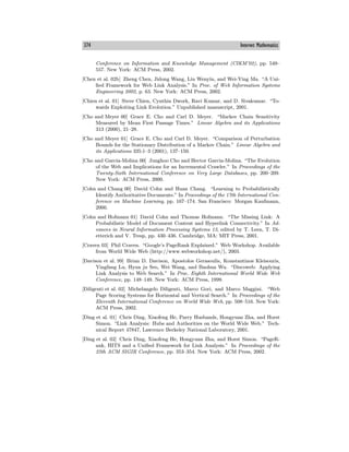 374 Internet Mathematics
Conference on Information and Knowledge Management (CIKM’02), pp. 549—
557. New York: ACM Press, 2002.
[Chen et al. 02b] Zheng Chen, Jidong Wang, Liu Wenyin, and Wei-Ying Ma. “A Uni-
fied Framework for Web Link Analysis.” In Proc. of Web Information Systems
Engineering 2002, p. 63. New York: ACM Press, 2002.
[Chien et al. 01] Steve Chien, Cynthia Dwork, Ravi Kumar, and D. Sivakumar. “To-
wards Exploiting Link Evolution.” Unpublished manuscript, 2001.
[Cho and Meyer 00] Grace E. Cho and Carl D. Meyer. “Markov Chain Sensitivity
Measured by Mean First Passage Times.” Linear Algebra and its Applications
313 (2000), 21—28.
[Cho and Meyer 01] Grace E. Cho and Carl D. Meyer. “Comparison of Perturbation
Bounds for the Stationary Distribution of a Markov Chain.” Linear Algebra and
its Applications 335:1—3 (2001), 137—150.
[Cho and Garcia-Molina 00] Junghoo Cho and Hector Garcia-Molina. “The Evolution
of the Web and Implications for an Incremental Crawler.” In Proceedings of the
Twenty-Sixth International Conference on Very Large Databases, pp. 200—209.
New York: ACM Press, 2000.
[Cohn and Chang 00] David Cohn and Huan Chang. “Learning to Probabilistically
Identify Authoritative Documents.” In Proceedings of the 17th International Con-
ference on Machine Learning, pp. 167—174. San Francisco: Morgan Kaufmann,
2000.
[Cohn and Hofmann 01] David Cohn and Thomas Hofmann. “The Missing Link: A
Probabilistic Model of Document Content and Hyperlink Connectivity.” In Ad-
vances in Neural Information Processing Systems 13, edited by T. Leen, T. Di-
etterich and V. Tresp, pp. 430—436. Cambridge, MA: MIT Press, 2001.
[Craven 03] Phil Craven. “Google’s PageRank Explained.” Web Workshop. Available
from World Wide Web (http://www.webworkshop.net/), 2003.
[Davison et al. 99] Brian D. Davison, Apostolos Gerasoulis, Konstantinos Kleisouris,
Yingfang Lu, Hyun ju Seo, Wei Wang, and Baohua Wu. “Discoweb: Applying
Link Analysis to Web Search.” In Proc. Eighth International World Wide Web
Conference, pp. 148—149. New York: ACM Press, 1999.
[Diligenti et al. 02] Michelangelo Diligenti, Marco Gori, and Marco Maggini. “Web
Page Scoring Systems for Horizontal and Vertical Search.” In Proceedings of the
Eleventh International Conference on World Wide Web, pp. 508—516. New York:
ACM Press, 2002.
[Ding et al. 01] Chris Ding, Xiaofeng He, Parry Husbands, Hongyuan Zha, and Horst
Simon. “Link Analysis: Hubs and Authorities on the World Wide Web.” Tech-
nical Report 47847, Lawrence Berkeley National Laboratory, 2001.
[Ding et al. 02] Chris Ding, Xiaofeng He, Hongyuan Zha, and Horst Simon. “PageR-
ank, HITS and a Unified Framework for Link Analysis.” In Proceedings of the
25th ACM SIGIR Conference, pp. 353—354. New York: ACM Press, 2002.
 