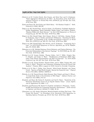 Langville and Meyer: Deeper Inside PageRank 375
[Dwork et al. 01] Cynthia Dwork, Ravi Kumar, and Moni Naor and D. Sivakumar.
“Rank Aggregation Methods for the Web.” In Proceedings of the Tenth Inter-
national Conference on World Wide Web (WWW10), pp. 613—622. New York:
ACM Press, 2001.
[Erdos and Renyi 59] Paul Erdos and Alfred Renyi. “On Random Graphs I.” Math.
Debrechen 6 (1959), 290—297.
[Fagin et al. 00] Ronald Fagin, Anna R. Karlin, Jon Kleinberg, Prabhakar Raghavan,
Sridhar Rajagopalan, Ronitt Rubinfeld, Madhu Sudan, and Andrew Tomkins.
“Random Walks with ‘Back Buttons’.” In 32nd ACM Symposium on Theory of
Computing, pp. 484—493. New York: ACM Press, 2000.
[Fagin et al. 03a] Ronald Fagin, Ravi Kumar, Kevin S. McCurley, Jasmine Novak,
D. Sivakumar, John A. Tomlin, and David P. Williamson. “Searching the Work-
place Web.” In Proceedings of the Twelfth International Conference on World
Wide Web (WWW12), pp. 366—375. New York: ACM Press, 2003.
[Fagin et al. 03b] Ronald Fagin, Ravi Kumar, and D. Sivakumar. “Comparing Top k
Lists.” In ACM SIAM Symposium on Discrete Algorithms, pp. 28—36. Philadel-
phia, PA: SIAM, 2003.
[Faloutsos et al. 99] Michalis Faloutsos, Petros Faloutsos, and Christos Faloutsos. “On
Power-law Relationships of the Internet Topology.” In SIGCOMM, pp. 251—262.
New York: ACM Press, 1999.
[Farahat et al. 01] Ayman Farahat, Thomas Lofaro, Joel C. Miller, Gregory Rae,
F. Schaefer, and Lesley A. Ward. “Modifications of Kleinberg’s HITS Algo-
rithm Using Matrix Exponentiation and Web Log Records.” In ACM SIGIR
Conference, pp. 444—445. New York: ACM Press, 2001.
[Farahat et al. 04] Ayman Farahat, Thomas Lofaro, Joel C. Miller, Gregory Rae, and
Lesley A. Ward. “Existence and Uniqueness of Ranking Vectors for Linear Link
Analysis.” Preprint, 2004; to appear in SIAM Journal on Scientific Computing.
[Farkas et al. 01] Illes J. Farkas, Imre Derenyi, Albert-Laszlo Barabasi, and Tamas
Vicsek. “Spectra of Real-World Graphs: Beyond the Semicircle Law.” Physical
Review E 64 (2001), 026704-1—026704-12.
[Fetterly et al. 03] Dennis Fetterly, Mark Manasse, Marc Najork, and Janet L. Wiener.
“A Large-Scale Study of the Evolution of Web Pages.” Software-Practice and
Experience 34:2 (2004), 213—217.
[Funderlic and Meyer 86] Robert E. Funderlic and Carl D. Meyer. “Sensitivity of the
Stationary Distribution Vector for an Ergodic Markov Chain.” Linear Algebra
and its Applications 76 (1986), 1—17.
[Funderlic and Plemmons 86] Robert E. Funderlic and Robert J. Plemmons. “Updat-
ing LU Factorizations for Computing Stationary Distributions.” SIAM Journal
on Algebraic and Discrete Methods 7:1 (1986), 30—42.
[Ghemawat et al. 03] Sanjay Ghemawat, Howard Gobioﬀ, and Shun-Tak Leung. “The
Google File System.” In Proceedings of the Nineteenth ACM Symposium on
Operating Systems Principles, pp. 29—43. New York: ACM Press, 2003.
 