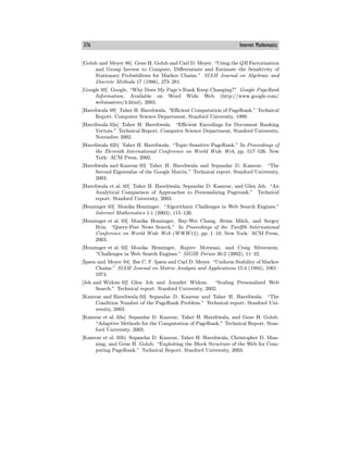 376 Internet Mathematics
[Golub and Meyer 86] Gene H. Golub and Carl D. Meyer. “Using the QR Factorization
and Group Inverse to Compute, Diﬀerentiate and Estimate the Sensitivity of
Stationary Probabilities for Markov Chains.” SIAM Journal on Algebraic and
Discrete Methods 17 (1986), 273—281.
[Google 03] Google. “Why Does My Page’s Rank Keep Changing?” Google PageRank
Information. Available on Word Wide Web (http://www.google.com/
webmasters/4.html), 2003.
[Haveliwala 99] Taher H. Haveliwala. “Eﬃcient Computation of PageRank.” Technical
Report. Computer Science Department, Stanford University, 1999.
[Haveliwala 02a] Taher H. Haveliwala. “Eﬃcient Encodings for Document Ranking
Vectors.” Technical Report. Computer Science Department, Stanford University,
November 2002.
[Haveliwala 02b] Taher H. Haveliwala. “Topic-Sensitive PageRank.” In Proceedings of
the Eleventh International Conference on World Wide Web, pp. 517—526. New
York: ACM Press, 2002.
[Haveliwala and Kamvar 03] Taher H. Haveliwala and Sepandar D. Kamvar. “The
Second Eigenvalue of the Google Matrix.” Technical report. Stanford University,
2003.
[Haveliwala et al. 03] Taher H. Haveliwala, Sepandar D. Kamvar, and Glen Jeh. “An
Analytical Comparison of Approaches to Personalizing Pagerank.” Technical
report. Stanford University, 2003.
[Henzinger 03] Monika Henzinger. “Algorithmic Challenges in Web Search Engines.”
Internet Mathematics 1:1 (2003), 115—126.
[Henzinger et al. 03] Monika Henzinger, Bay-Wei Chang, Brian Milch, and Sergey
Brin. “Query-Free News Search.” In Proceedings of the Twelfth International
Conference on World Wide Web (WWW12), pp. 1—10. New York: ACM Press,
2003.
[Henzinger et al. 02] Monika Henzinger, Rajeev Motwani, and Craig Silverstein.
“Challenges in Web Search Engines.” SIGIR Forum 36:2 (2002), 11—22.
[Ipsen and Meyer 94] Ilse C. F. Ipsen and Carl D. Meyer. “Uniform Stability of Markov
Chains.” SIAM Journal on Matrix Analysis and Applications 15:4 (1994), 1061—
1074.
[Jeh and Widom 02] Glen Jeh and Jennifer Widom. “Scaling Personalized Web
Search.” Technical report. Stanford University, 2002.
[Kamvar and Haveliwala 03] Sepandar D. Kamvar and Taher H. Haveliwala. “The
Condition Number of the PageRank Problem.” Technical report. Stanford Uni-
versity, 2003.
[Kamvar et al. 03a] Sepandar D. Kamvar, Taher H. Haveliwala, and Gene H. Golub.
“Adaptive Methods for the Computation of PageRank.” Technical Report. Stan-
ford University, 2003.
[Kamvar et al. 03b] Sepandar D. Kamvar, Taher H. Haveliwala, Christopher D. Man-
ning, and Gene H. Golub. “Exploiting the Block Structure of the Web for Com-
puting PageRank.” Technical Report. Stanford University, 2003.
 