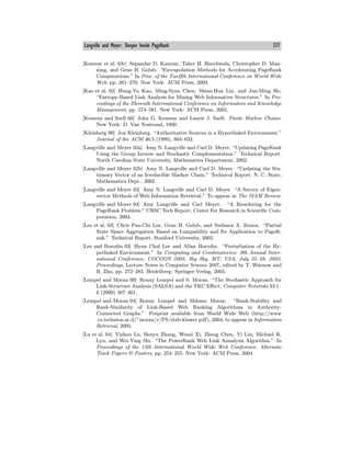 Langville and Meyer: Deeper Inside PageRank 377
[Kamvar et al. 03c] Sepandar D. Kamvar, Taher H. Haveliwala, Christopher D. Man-
ning, and Gene H. Golub. “Extrapolation Methods for Accelerating PageRank
Computations.” In Proc. of the Twelfth International Conference on World Wide
Web, pp. 261—270. New York: ACM Press, 2003.
[Kao et al. 02] Hung-Yu Kao, Ming-Syan Chen, Shian-Hua Lin, and Jan-Ming Ho.
“Entropy-Based Link Analysis for Mining Web Informative Structures.” In Pro-
ceedings of the Eleventh International Conference on Information and Knowledge
Management, pp. 574—581. New York: ACM Press, 2002.
[Kemeny and Snell 60] John G. Kemeny and Laurie J. Snell. Finite Markov Chains.
New York: D. Van Nostrand, 1960.
[Kleinberg 99] Jon Kleinberg. “Authoritative Sources in a Hyperlinked Environment.”
Journal of the ACM 46:5 (1999), 604—632.
[Langville and Meyer 02a] Amy N. Langville and Carl D. Meyer. “Updating PageRank
Using the Group Inverse and Stochastic Complementation.” Technical Report.
North Carolina State University, Mathematics Department, 2002.
[Langville and Meyer 02b] Amy N. Langville and Carl D. Meyer. “Updating the Sta-
tionary Vector of an Irreducible Markov Chain.” Technical Report. N. C. State,
Mathematics Dept., 2002.
[Langville and Meyer 03] Amy N. Langville and Carl D. Meyer. “A Survey of Eigen-
vector Methods of Web Information Retrieval.” To appear in The SIAM Review.
[Langville and Meyer 04] Amy Langville and Carl Meyer. “A Reordering for the
PageRank Problem.” CRSC Tech Report. Center For Research in Scientific Com-
putation, 2004.
[Lee et al. 03] Chris Pan-Chi Lee, Gene H. Golub, and Stefanos A. Zenios. “Partial
State Space Aggregation Based on Lumpability and Its Application to PageR-
ank.” Technical Report. Stanford University, 2003.
[Lee and Borodin 03] Hyun Chul Lee and Allan Borodin. “Perturbation of the Hy-
perlinked Environment.” In Computing and Combinatorics: 9th Annual Inter-
national Conference, COCOON 2003, Big Sky, MT, USA, July 25—28, 2003,
Proceedings, Lecture Notes in Computer Science 2697, edited by T. Warnow and
B. Zhu, pp. 272—283. Heidelberg: Springer-Verlag, 2003.
[Lempel and Moran 00] Ronny Lempel and S. Moran. “The Stochastic Approach for
Link-Structure Analysis (SALSA) and the TKC Eﬀect. Computer Netwroks 33:1—
6 (2000) 387—401.
[Lempel and Moran 04] Ronny Lempel and Shlomo Moran. “Rank-Stability and
Rank-Similarity of Link-Based Web Ranking Algorithms in Authority-
Connected Graphs.” Preprint available from World Wide Web (http://www
.cs.technion.ac.il/~moran/r/PS/stab-kluwer.pdf), 2004; to appear in Information
Retrieval, 2005.
[Lu et al. 04] Yizhou Lu, Benyu Zhang, Wensi Xi, Zheng Chen, Yi Liu, Michael R.
Lyu, and Wei-Ying Ma. “The PowerRank Web Link Annalysis Algorithm.” In
Proceedings of the 13th International World Wide Web Conference. Alternate
Track Papers & Posters, pp. 254—255. New York: ACM Press, 2004.
 