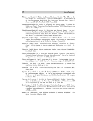 378 Internet Mathematics
[Mathieu and Bouklit 04] Fabien Mathieu and Mohamed Bouklit. “The Eﬀect of the
Back Button in a Random Walk: Application for PageRank.” In Proceedings of
the 13th International World Wide Web Conference. Alternate Track Papers &
Posters, pp. 370—371. New York: ACM Press, 2004.
[Mendelzon and Rafiei 00] Alberto O. Mendelzon and Davood Rafiei. “What Do the
Neighbours Think? Computing Web Page Reputations.” IEEE Data Engineering
Bulletin 23:3 (2000), 9—16.
[Mendelzon and Rafiei 02] Alberto O. Mendelzon and Davood Rafiei. “An Au-
tonomous Page Ranking Method for Metasearch Engines.” The Eleventh Inter-
national Conference on World Wide Web, Posters. Available from World Wide
Web (http://www2002.org/CDROM/poster/48.pdf), 2002.
[Meyer 93] Carl D. Meyer. “The Character of a Finite Markov Chain.” In Linear
Algebra, Markov Chains, and Queueing Models, IMA Volumes in Mathematics
and its Applications 48, pp. 47—58. Berlin: Springer-Verlag 1993.
[Meyer 94] Carl D. Meyer. “Sensitivity of the Stationary Distribution of a Markov
Chain.” SIAM Journal on Matrix Analysis and Applications 15:3 (1994), 715—
728.
[Meyer 00] Carl D. Meyer. Matrix Analysis and Applied Linear Algebra. Philadelphia,
PA: SIAM, 2000.
[Meyer and Shoaf 80] Carl D. Meyer and James M. Shoaf. “Updating Finite Markov
Chains by Using Techniques of Group Matrix Inversion.” Journal of Statistical
Computation and Simulation 11 (1980), 163—181.
[Meyer and Stewart 88] Carl D. Meyer and G. W. Stewart. “Derivatives and Perturba-
tions of Eigenvectors.” SIAM Journal on Numerical Analysis 25 (1988), 679—691.
[Moler 02] Cleve Moler. “The World’s Largest Matrix Computation.” In Matlab News
and Notes, October 2002, pp. 12—13.
[Moler 04] Cleve B. Moler. Numerical Computing with MATLAB. Philadelphia, PA:
SIAM, 2004.
[Ng et al. 01a] Andrew Y. Ng, Alice X. Zheng, and Michael I. Jordan. “Link Analy-
sis, Eigenvectors and Stability.” In Proc. of the Seventeenth International Joint
Conference on Artificial Intelligence, pp. 903—910. San Francisco, CA: Morgan
Kaufmann, 2001.
[Ng et al. 01b] Andrew Y. Ng, Alice X. Zheng, and Michael I. Jordan. “Stable Algo-
rithms for Link Analysis.” In Proceedings of the 24th Annual International ACM
SIGIR Conference, pp. 258—266. New York: ACM Press, 2001.
[Pandurangan et al. 02] Gopal Pandurangan, Prabhakara Raghavan, and Eli Upfal.
“Using PageRank to Characterize Web Structure.” In 8th Annual International
Computing and Combinatorics Conference (COCOON), pp. 330—339. New York:
ACM Press, 2002.
[Pretto 02a] Luca Pretto. “Link Analysis Techniques for Ranking Webpages.” PhD
thesis. University of Padua, 2002.
 