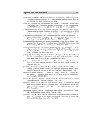 Langville and Meyer: Deeper Inside PageRank 379
[Pretto 02b] Luca Pretto. “A Theoretical Analysis of PageRank.” In Proceedings of the
Ninth International Symposium on String Processing and Information Retrieval,
pp. 131—144. New York: Springer-Verlag, 2002.
[Rafiei and Mendelzon 00] Davood Rafiei and Alberto O. Mendelzon. “What is this
Page Known For? Computing Webpage Reputations.” In The Ninth Interna-
tional WWW Conference, pp. 823—835. New York: Elsevier Science, 2000.
[Raghavan and Garcia-Molina 01a] Sriram Raghavan and Hector Garcia-Molina.
“Compressing the Graph Structure of the Web.” In Proceedings of the IEEE
Conference on Data Compression, pp. 213—222. Los Alamitos: IEEE Press, 2001.
[Raghavan and Garcia-Molina 01b] Sriram Raghavan and Hector Garcia-Molina. “To-
wards Compressing Web Graphs.” In Proceedings of the IEEE Conference on
Data Compression, pp. 203—212. Los Alamitos: IEEE Press, 2001.
[Raghavan and Garcia-Molina 03] Sriram Raghavan and Hector Garcia-Molina. “Rep-
resenting Web Graphs.” In Proceedings of the 19th IEEE Conference on Data
Engineering, pp. 405—416. Los Alamitos, CA: IEEE Press, 2003.
[Richardson and Domingos 02] Matthew Richardson and Petro Domingos. “The In-
telligent Surfer: Probabilistic Combination of Link and Content Information in
PageRank.” In Advances in Neural Information Processing Systems 14, pp. 1441—
1448. Cambridge, MA: MIT Press, 2001.
[Ridings 02] Chris Ridings. “PageRank Explained: Everything You’ve Always Wanted
to Know About PageRank.” Black Box Group: Rank Write Roundtable. Available
from World Wide Web (http://www.rankwrite.com/), 2002.
[Ridings and Shishigin 02] Chris Ridings and Mike Shishigin. “PageRank Uncov-
ered.” White paper available from World Wide Web (http://www.voelspriel2.nl/
PageRank.pdf), 2002.
[Seneta 91] Eugene Seneta. “Sensivity Analysis, Ergodicity Coeﬃcients, and Rank-One
Updates for Finite Markov Chains.” In Numerical Solution of Markov Chains,
edited by William J. Stewart, pp. 121—129. New York: Marcel Dekker, 1991.
[Sherman 02] Chris Sherman. “Teoma vs. Google, Round 2.” Silicon Val-
ley Internet. Available from World Wide Web (http://dc.internet.com/
news/print.php/1002061), 2002.
[Stewart 94] William J. Stewart. Introduction to the Numerical Solution of Markov
Chains. Princeton: Princeton University Press, 1994.
[Sydow 04] Marcin Sydow. “Random Surfer with Back Step.” In International World
Wide Web Conference Archive Proceedings of the 13th International World Wide
Web Conference. Alternate Track Papers & Posters, pp. 352—353. New York:
ACM Press, 2004.
[Thorson 04] Kristen Thorson. “Modeling the Web and the Computation of PageR-
ank.” Undergraduate thesis, Hollins University, 2004.
[Tomlin 03] John A. Tomlin. “A New Paradigm for Ranking Pages on the World Wide
Web.” In Proceedings of the Twelfth International Conference on World Wide
Web, pp. 350—355. New York: ACM Press, 2003.
 