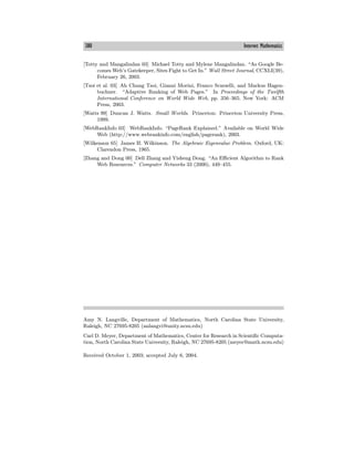 380 Internet Mathematics
[Totty and Mangalindan 03] Michael Totty and Mylene Mangalindan. “As Google Be-
comes Web’s Gatekeeper, Sites Fight to Get In.” Wall Street Journal, CCXLI(39),
February 26, 2003.
[Tsoi et al. 03] Ah Chung Tsoi, Gianni Morini, Franco Scarselli, and Markus Hagen-
buchner. “Adaptive Ranking of Web Pages.” In Proceedings of the Twelfth
International Conference on World Wide Web, pp. 356—365. New York: ACM
Press, 2003.
[Watts 99] Duncan J. Watts. Small Worlds. Princeton: Princeton University Press,
1999.
[WebRankInfo 03] WebRankInfo. “PageRank Explained.” Available on World Wide
Web (http://www.webrankinfo.com/english/pagerank), 2003.
[Wilkenson 65] James H. Wilkinson. The Algebraic Eigenvalue Problem. Oxford, UK:
Clarendon Press, 1965.
[Zhang and Dong 00] Dell Zhang and Yisheng Dong. “An Eﬃcient Algorithm to Rank
Web Resources.” Computer Networks 33 (2000), 449—455.
Amy N. Langville, Department of Mathematics, North Carolina State University,
Raleigh, NC 27695-8205 (anlangvi@unity.ncsu.edu)
Carl D. Meyer, Department of Mathematics, Center for Research in Scientific Computa-
tion, North Carolina State University, Raleigh, NC 27695-8205 (meyer@math.ncsu.edu)
Received October 1, 2003; accepted July 6, 2004.
 