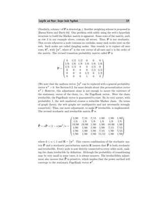 Langville and Meyer: Deeper Inside PageRank 339
(Similarly, column i of P is denoted pi.) Another weighting scheme is proposed in
[Baeza-Yates and Davis 04]. One problem with solely using the web’s hyperlink
structure to build the Markov matrix is apparent. Some rows of the matrix, such
as row 2 in our example above, contain all zeroes. Thus, P is not stochastic.
This occurs whenever a node contains no outlinks; many such nodes exist on the
web. Such nodes are called dangling nodes. One remedy is to replace all zero
rows, 0T
, with 1
n
eT
, where eT
is the row vector of all ones and n is the order of
the matrix. The revised transition probability matrix called P̄ is
P̄ =
⎛
⎜
⎜
⎜
⎜
⎜
⎜
⎝
0 1/2 1/2 0 0 0
1/6 1/6 1/6 1/6 1/6 1/6
1/3 1/3 0 0 1/3 0
0 0 0 0 1/2 1/2
0 0 0 1/2 0 1/2
0 0 0 1 0 0
⎞
⎟
⎟
⎟
⎟
⎟
⎟
⎠
.
(We note that the uniform vector 1
n
eT
can be replaced with a general probability
vector vT
> 0. See Section 6.2. for more details about this personalization vector
vT
.) However, this adjustment alone is not enough to insure the existence of
the stationary vector of the chain, i.e., the PageRank vector. Were the chain
irreducible, the PageRank vector is guaranteed to exist. By its very nature, with
probability 1, the web unaltered creates a reducible Markov chain. (In terms
of graph theory, the web graphs are nonbipartite and not necessarily strongly
connected.) Thus, one more adjustment, to make P irreducible, is implemented.
The revised stochastic and irreducible matrix ¯
P̄ is
¯
P̄ = αP̄ + (1 − α)eeT
/n =
⎛
⎜
⎜
⎜
⎜
⎜
⎜
⎝
1/60 7/15 7/15 1/60 1/60 1/60
1/6 1/6 1/6 1/6 1/6 1/6
19/60 19/60 1/60 1/60 19/60 1/60
1/60 1/60 1/60 1/60 7/15 7/15
1/60 1/60 1/60 7/15 1/60 7/15
1/60 1/60 1/60 11/12 1/60 1/60
⎞
⎟
⎟
⎟
⎟
⎟
⎟
⎠
where 0 ≤ α ≤ 1 and E = 1
n
eT
. This convex combination of the stochastic ma-
trix P̄ and a stochastic perturbation matrix E insures that ¯
P̄ is both stochastic
and irreducible. Every node is now directly connected to every other node, mak-
ing the chain irreducible by definition. Although the probability of transitioning
may be very small in some cases, it is always nonzero. The irreducibility adjust-
ment also insures that ¯
P̄ is primitive, which implies that the power method will
converge to the stationary PageRank vector πT
.
 