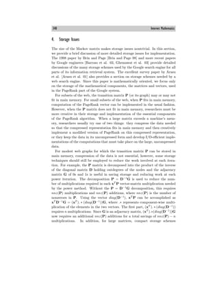 340 Internet Mathematics
4. Storage Issues
The size of the Markov matrix makes storage issues nontrivial. In this section,
we provide a brief discussion of more detailed storage issues for implementation.
The 1998 paper by Brin and Page [Brin and Page 98] and more recent papers
by Google engineers [Barroso et al. 03, Ghemawat et al. 03] provide detailed
discussions of the many storage schemes used by the Google search engine for all
parts of its information retrieval system. The excellent survey paper by Arasu
et al. [Arasu et al. 01] also provides a section on storage schemes needed by a
web search engine. Since this paper is mathematically oriented, we focus only
on the storage of the mathematical components, the matrices and vectors, used
in the PageRank part of the Google system.
For subsets of the web, the transition matrix P (or its graph) may or may not
fit in main memory. For small subsets of the web, when P fits in main memory,
computation of the PageRank vector can be implemented in the usual fashion.
However, when the P matrix does not fit in main memory, researchers must be
more creative in their storage and implementation of the essential components
of the PageRank algorithm. When a large matrix exceeds a machine’s mem-
ory, researchers usually try one of two things: they compress the data needed
so that the compressed representation fits in main memory and then creatively
implement a modified version of PageRank on this compressed representation,
or they keep the data in its uncompressed form and develop I/O-eﬃcient imple-
mentations of the computations that must take place on the large, uncompressed
data.
For modest web graphs for which the transition matrix P can be stored in
main memory, compression of the data is not essential, however, some storage
techniques should still be employed to reduce the work involved at each itera-
tion. For example, the P matrix is decomposed into the product of the inverse
of the diagonal matrix D holding outdegrees of the nodes and the adjacency
matrix G of 0s and 1s is useful in saving storage and reducing work at each
power iteration. The decomposition P = D−1
G is used to reduce the num-
ber of multiplications required in each xT
P vector-matrix multiplication needed
by the power method. Without the P = D−1
G decomposition, this requires
nnz(P) multiplications and nnz(P) additions, where nnz(P) is the number of
nonzeroes in P. Using the vector diag(D−1
), xT
P can be accomplished as
xT
D−1
G = (xT
). ∗ (diag(D−1
))G, where .∗ represents component-wise multi-
plication of the elements in the two vectors. The first part, (xT
). ∗ (diag(D−1
))
requires n multiplications. Since G is an adjacency matrix, (xT
).∗(diag(D−1
))G
now requires an additional nnz(P) additions for a total savings of nnz(P) − n
multiplications. In addition, for large matrices, compact storage schemes
 