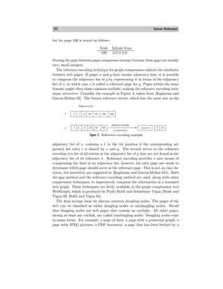 342 Internet Mathematics
list for page 100 is stored as follows:
Node Inlinks from
100 112 0 2 0
Storing the gaps between pages compresses storage because these gaps are usually
nice, small integers.
The reference encoding technique for graph compression exploits the similarity
between web pages. If pages x and y have similar adjacency lists, it is possible
to compress the adjacency list of y by representing it in terms of the adjacency
list of x, in which case x is called a reference page for y. Pages within the same
domain might often share common outlinks, making the reference encoding tech-
nique attractive. Consider the example in Figure 2, taken from [Raghavan and
Garcia-Molina 03]. The binary reference vector, which has the same size as the
Figure 2. Reference encoding example
adjacency list of x, contains a 1 in the ith position if the corresponding ad-
jacency list entry i is shared by x and y. The second vector in the reference
encoding is a list of all entries in the adjacency list of y that are not found in the
adjacency list of its reference x. Reference encoding provides a nice means of
compressing the data in an adjacency list, however, for each page one needs to
determine which page should serve as the reference page. This is not an easy de-
cision, but heuristics are suggested in [Raghavan and Garcia-Molina 01b]. Both
the gap method and the reference encoding method are used, along with other
compression techniques, to impressively compress the information in a standard
web graph. These techniques are freely available in the graph compression tool
WebGraph, which is produced by Paolo Boldi and Sebastiano Vigna [Boldi and
Vigna 03, Boldi and Vigna 04].
The final storage issue we discuss concerns dangling nodes. The pages of the
web can be classified as either dangling nodes or nondangling nodes. Recall
that dangling nodes are web pages that contain no outlinks. All other pages,
having at least one outlink, are called nondangling nodes. Dangling nodes exist
in many forms. For example, a page of data, a page with a postscript graph, a
page with JPEG pictures, a PDF document, a page that has been fetched by a
 