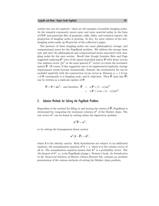 Langville and Meyer: Deeper Inside PageRank 343
crawler but not yet explored–these are all examples of possible dangling nodes.
As the research community moves more and more material online in the form
of PDF and postscript files of preprints, talks, slides, and technical reports, the
proportion of dangling nodes is growing. In fact, for some subsets of the web,
dangling nodes make up 80 percent of the collection’s pages.
The presence of these dangling nodes can cause philosophical, storage, and
computational issues for the PageRank problem. We address the storage issue
now and save the philosophical and computational issues associated with dan-
gling nodes for the next section. Recall that Google founders Brin and Page
suggested replacing 0T
rows of the sparse hyperlink matrix P with dense vectors
(the uniform vector 1
n
eT
or the more general vT
vector) to create the stochastic
matrix P̄. Of course, if this suggestion was to be implemented explicitly, storage
requirements would increase dramatically. Instead, the stochasticity fix can be
modeled implicitly with the construction of one vector a. Element ai = 1 if row
i of P corresponds to a dangling node, and 0, otherwise. Then P̄ (and also ¯
P̄)
can be written as a rank-one update of P.
P̄ = P + avT
, and therefore, ¯
P̄ = α P̄ + (1 − α) evT
= α P + (α a + (1 − α) e)vT
.
5. Solution Methods for Solving the PageRank Problem
Regardless of the method for filling in and storing the entries of ¯
P̄, PageRank is
determined by computing the stationary solution πT
of the Markov chain. The
row vector πT
can be found by solving either the eigenvector problem
πT ¯
P̄ = πT
,
or by solving the homogeneous linear system
πT
(I − ¯
P̄) = 0T
,
where I is the identity matrix. Both formulations are subject to an additional
equation, the normalization equation πT
e = 1, where e is the column vector of
all 1s. The normalization equation insures that πT
is a probability vector. The
ith element of πT
, πi, is the PageRank of page i. Stewart’s book, An Introduction
to the Numerical Solution of Markov Chains [Stewart 94], contains an excellent
presentation of the various methods of solving the Markov chain problem.
 