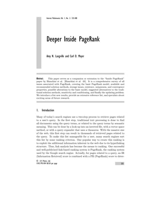 Internet Mathematics Vol. 1, No. 3: 335-380
Deeper Inside PageRank
Amy N. Langville and Carl D. Meyer
Abstract. This paper serves as a companion or extension to the “Inside PageRank”
paper by Bianchini et al. [Bianchini et al. 03]. It is a comprehensive survey of all
issues associated with PageRank, covering the basic PageRank model, available and
recommended solution methods, storage issues, existence, uniqueness, and convergence
properties, possible alterations to the basic model, suggested alternatives to the tradi-
tional solution methods, sensitivity and conditioning, and finally the updating problem.
We introduce a few new results, provide an extensive reference list, and speculate about
exciting areas of future research.
1. Introduction
Many of today’s search engines use a two-step process to retrieve pages related
to a user’s query. In the first step, traditional text processing is done to find
all documents using the query terms, or related to the query terms by semantic
meaning. This can be done by a look-up into an inverted file, with a vector space
method, or with a query expander that uses a thesaurus. With the massive size
of the web, this first step can result in thousands of retrieved pages related to
the query. To make this list manageable for a user, many search engines sort
this list by some ranking criterion. One popular way to create this ranking is
to exploit the additional information inherent in the web due to its hyperlinking
structure. Thus, link analysis has become the means to ranking. One successful
and well-publicized link-based ranking system is PageRank, the ranking system
used by the Google search engine. Actually, for pages related to a query, an IR
(Information Retrieval) score is combined with a PR (PageRank) score to deter-
© A K Peters, Ltd.
1542-7951/04 $0.50 per page 335
 