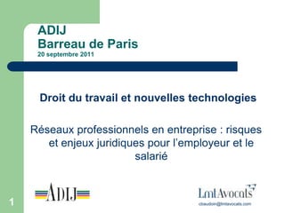 ADIJ
     Barreau de Paris
     20 septembre 2011




     Droit du travail et nouvelles technologies

    Réseaux professionnels en entreprise : risques
       et enjeux juridiques pour l’employeur et le
                         salarié



1                                    cbaudoin@lmtavocats.com
 