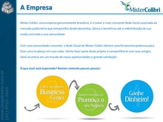 A Empresa
Mister Colibri, uma empresa genuinamente brasileira, é a maior e mais crescente Rede Social associada ao
mercado publicitário que compartilha desde descontos, bônus e benefícios até a redistribuição de sua
renda com toda a sua comunidade.


Com uma comunidade crescente, a Rede Social de Mister Colibri oferece uma ferramenta poderosa para
fazer uma mudança em suas vidas. Venha fazer parte deste projeto e compartilhá-lo com seus amigos.
Você irá entrar em um mundo de novas oportunidades e grande satisfação!


O que você está esperando? Restam somente poucos passos!
 