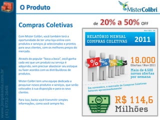 O Produto

                                                 de    OFF
Compras Coletivas
Com Mister Colibri, você também terá a
oportunidade de ter uma loja online com
produtos e serviços já selecionados e prontos
                                                      2011
para seus clientes, com os melhores preços do
mercado.

Através do popular “boca a boca”, você ganha
cada vez que um produto ou serviço é
adquirido, sem precisar abastecer seu estoque
ou fazer acordos com as distribuidoras de
produtos.

Mister Colibri tem uma equipe dedicada a
pesquisar novos produtos e serviços, que serão
colocados à sua disposição e para os seus
clientes.

Para isso, basta você transmitir simples
informações, como você sempre fez.
 