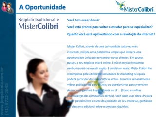 A Oportunidade
                 Você tem experiência?

                 Você está pronto para voltar a estudar para se especializar?

                 Quanto você está aproveitando com a revolução da internet?


                 Mister Colibri, através de uma comunidade cada vez mais
                 crescente, propõe uma plataforma simples que oferece uma
                 oportunidade única para encontrar novos clientes. Em poucos
                 passos, o seu negócio estará online. E não é preciso frequentar
                 nenhum curso ou investir muito. E ainda tem mais: Mister Colibri lhe
                 recompensa pelas diferentes atividades de marketing nas quais
                 poderá participar do seu escritório virtual. Encontre semanalmente
                 vídeos publicitários para assistir, ou questionários para preencher.
                 Assim, você ganhará Loyalty Points ou LP ... (Como as milhas
                 acumulativas das companhias aéreas). Você pode usar estes LPs para
                 pagar parcialmente o custo dos produtos de seu interesse, ganhando
                 um desconto adicional sobre o produto adquirido.
 