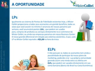 A OPORTUNIDADE


LPs
Igualmente ao sistema de Pontos de Fidelidade existentes hoje, a Mister
Colibri proporciona a todos seus assinantes um grande benefício, todas as
vezes que você assistir no mínimo 3 anúncios de nossos parceiros por
semana, você acumulará pontos (LPs) , que podem ser usados
para, compras de produtos ou serviços diretamente no e-commerce da
Mister Colibri, ou ainda nas empresas parceiras em nosso Business Center.
O nosso grande diferencial em relação aos sistemas existentes, é que, cada
LP na Mister Colibri equivale a R$1,00 na hora da troca.




                                         ELPs
                                         E não para por ai, todos os assinantes tem ainda a
                                         possibilidade de participar do nosso plano de
                                         marketing, podendo criar sua própria comunidade
                                         gerando assim uma renda extra ou efetiva em
                                         ELPs, que podem ser sacados diretamente em sua
                                         conta bancária (Banco do Brasil ou Caixa Econômica)
 