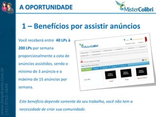 A OPORTUNIDADE

 1 – Benefícios por assistir anúncios
Você receberá entre 40 LPs á
200 LPs por semana
proporcionalmente a cota de
anúncios assistidos, sendo o
mínimo de 3 anúncio e o
máximo de 15 anúncios por
semana.


Este benefício depende somente do seu trabalho, você não tem a
necessidade de criar sua comunidade.
 