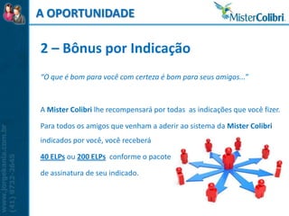 A OPORTUNIDADE

2 – Bônus por Indicação
“O que é bom para você com certeza é bom para seus amigos...”



A Mister Colibri lhe recompensará por todas as indicações que você fizer.

Para todos os amigos que venham a aderir ao sistema da Mister Colibri
indicados por você, você receberá

40 ELPs ou 200 ELPs conforme o pacote

de assinatura de seu indicado.
 