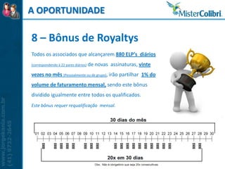 A OPORTUNIDADE

8 – Bônus de Royaltys
Todos os associados que alcançarem 880 ELP’s diários
(correspondendo à 22 pares diários)   de novas assinaturas, vinte
vezes no mês (Pessoalmente ou de grupo), irão partilhar 1% do
volume de faturamento mensal, sendo este bônus
dividido igualmente entre todos os qualificados.
Este bônus requer requalificação mensal.
 