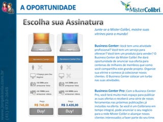 A OPORTUNIDADE

                 Junte-se a Mister Colibri, mostre suas
                 vitrines para o mundo!


                 Business Center: Você tem uma atividade
                 profissional? Você tem um serviço para
                 oferecer? Você tem um produto para vender? O
                 Business Center da Mister Colibri lhe dará
                 oportunidade de anunciar sua oferta para
                 centenas de milhares de membros que como
                 você compartilha este grande projeto. Organize
                 sua vitrine e comece já colecionar novos
                 clientes. O Business Center colocar um turbo
                 nas suas atividades.


                 Business Center Pro: Com o Business Center
                 Pro, você terá muito mais espaço para publicar
                 as suas ofertas e receberá uma série de novas
                 ferramentas nas próximas publicações já
                 incluídas na oferta. Se você é um Colibriano em
                 tempo integral, pode anunciar o seu negócio
                 para a rede Mister Colibri e alcançar novos
                 clientes interessados a fazer parte do seu time.
 