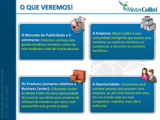 O QUE VEREMOS!


O Mercado de Publicidade e E-             A Empresa: Mister Colibri é uma
                                          comunidade inteligente que associa seus
commerce: Entenda e conheça esta          membros ao comércio eletrônico (e-
grande tendência mundial e como ela
                                          commerce), e alia entre os inúmeros
esta mudando a vida de muitas pessoas.
                                          benefícios.




Os Produtos (compras coletivas e          A Oportunidade: Certamente você
Business Center): O Business Center       conhece pessoas que possuem uma
da Mister Colibri lhe dará oportunidade   empresa, ou até você mesmo tem uma.
de anunciar sua oferta para centenas de   Em um mundo cada vez mais
milhares de membros que como você         competitivo, trabalhar mais não é
compartilha este grande projeto.          suficiente.
 