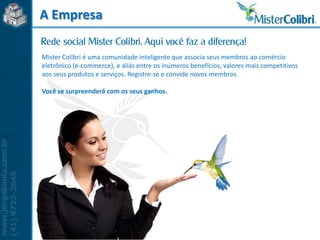A Empresa

Mister Colibri é uma comunidade inteligente que associa seus membros ao comércio
eletrônico (e-commerce), e aliás entre os inúmeros benefícios, valores mais competitivos
aos seus produtos e serviços. Registre-se e convide novos membros.

Você se surpreenderá com os seus ganhos.
 