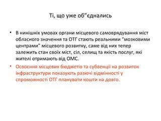 Ті, що уже об”єднались
• В нинішніх умовах органи місцевого самоврядування міст
обласного значення та ОТГ стають реальними “мозковими
центрами” місцевого розвитку, саме від них тепер
залежить стан своїх міст, сіл, селищ та якість послуг, які
жителі отримають від ОМС.
• Освоєння місцевих бюджетів та субвенції на розвиток
інфраструктури показують разючі відмінності у
спроможності ОТГ планувати кошти на довго.
 