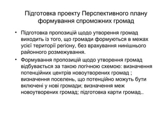 Підготовка проекту Перспективного плану
формування спроможних громад
• Підготовка пропозицій щодо утворення громад
виходить із того, що громади формуються в межах
усієї території регіону, без врахування нинішнього
районного розмежування.
• Формування пропозицій щодо утворення громад
відбувається за такою логічною схемою: визначення
потенційних центрів новоутворених громад ;
визначення поселень, що потенційно можуть бути
включені у нові громади; визначення меж
новоутворених громад; підготовка карти громад..
 