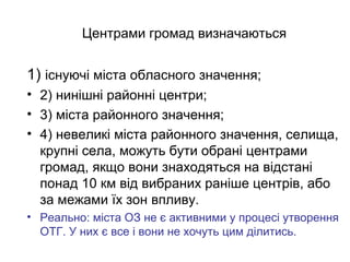 Центрами громад визначаються
1) існуючі міста обласного значення;
• 2) нинішні районні центри;
• 3) міста районного значення;
• 4) невеликі міста районного значення, селища,
крупні села, можуть бути обрані центрами
громад, якщо вони знаходяться на відстані
понад 10 км від вибраних раніше центрів, або
за межами їх зон впливу.
• Реально: міста ОЗ не є активними у процесі утворення
ОТГ. У них є все і вони не хочуть цим ділитись.
 