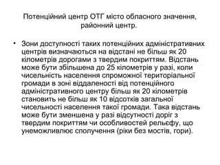 Потенційний центр ОТГ місто обласного значення,
районний центр.
• Зони доступності таких потенційних адміністративних
центрів визначаються на відстані не більш як 20
кілометрів дорогами з твердим покриттям. Відстань
може бути збільшена до 25 кілометрів у разі, коли
чисельність населення спроможної територіальної
громади в зоні віддаленості від потенційного
адміністративного центру більш як 20 кілометрів
становить не більш як 10 відсотків загальної
чисельності населення такої громади. Така відстань
може бути зменшена у разі відсутності доріг з
твердим покриттям чи особливостей рельєфу, що
унеможливлює сполучення (ріки без мостів, гори).
 