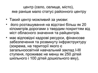 центр (село, селище, місто),
яке раніше мало статус районного центру
• Такий центр можливий за умови:
• його розташування на відстані більш як 20
кілометрів дорогами з твердим покриттям від
міст обласного значення та райцентрів.
• має відповідні кадрові ресурси, фінансове
забезпечення та розвинуту інфраструктуру
(зокрема, на території якого є
загальноосвітній навчальний заклад I-III
ступеня, проживає не менш як 250 дітей
шкільного і 100 дітей дошкільного віку),
 