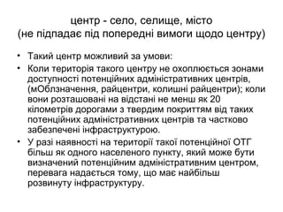 центр - село, селище, місто
(не підпадає під попередні вимоги щодо центру)
• Такий центр можливий за умови:
• Коли територія такого центру не охоплюється зонами
доступності потенційних адміністративних центрів,
(мОблзначення, райцентри, колишні райцентри); коли
вони розташовані на відстані не менш як 20
кілометрів дорогами з твердим покриттям від таких
потенційних адміністративних центрів та частково
забезпечені інфраструктурою.
• У разі наявності на території такої потенційної ОТГ
більш як одного населеного пункту, який може бути
визначений потенційним адміністративним центром,
перевага надається тому, що має найбільш
розвинуту інфраструктуру.
 