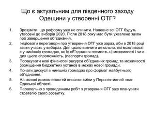 Що є актуальним для південного заходу
Одещини у створенні ОТГ?
1. Зрозуміти, що реформу уже не спинити. Напевне всі ОТГ будуть
утворені до виборів 2020. Після 2018 року має бути ухвалено закон
про завершення об”єднання.
2. Ініціювати переговори про утворення ОТГ уже зараз, аби в 2018 році
взяти участь у виборах. Для цього вивчити детально, які можливості
є у нинішніх громадах, як їх об”єднання посилить ці можливості і чи є
для цього спроможність. (паспорти громад).
3. Порахувати нові фінансові ресурси об”єднаних громад та можливості
розміщення бюджетних установ в межах нової громади.
4. Почати дискусії в нинішніх громадах про формат майбутнього
об”єднання.
5. На основі домовленостей вносити зміни у Перспективний план
Одеської області.
6. Паралельно з проведенням робіт з утворення ОТГ уже планувати
стратегію свого розвитку.
 