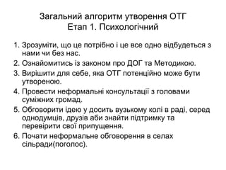 Загальний алгоритм утворення ОТГ
Етап 1. Психологічний
1. Зрозуміти, що це потрібно і це все одно відбудеться з
нами чи без нас.
2. Ознайомитись із законом про ДОГ та Методикою.
3. Вирішити для себе, яка ОТГ потенційно може бути
утвореною.
4. Провести неформальні консультації з головами
суміжних громад.
5. Обговорити ідею у досить вузькому колі в раді, серед
однодумців, друзів аби знайти підтримку та
перевірити свої припущення.
6. Почати неформальне обговорення в селах
сільради(поголос).
 