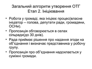Загальний алгоритм утворення ОТГ
Етап 2. Ініціювання
• Робота у громаді, яка ініціює процес(власне
ініціатор – голова, депутати ради, громадяни,
ОСНи).
• Пропозиція обговорюється в селах
сільради(до 30 днів).
• Рада приймає рішення про надання згоди на
об”єднання і визначає представника у робочу
групу.
• Пропозиція про об”єднання надсилається у
суміжні громади.
 