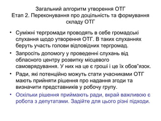 Загальний алгоритм утворення ОТГ
Етап 2. Переконування про доцільність та формування
складу ОТГ
• Суміжні тергромади проводять в себе громадські
слухання щодо утворення ОТГ. В таких слуханнях
беруть участь голови відповідних тергромад.
• Запросіть допомогу у проведенні слухань від
обласного центру розвитку місцевого
самоврядування. У них на це є гроші і це їх обов”язок.
• Ради, які потенційно можуть стати учасниками ОТГ
мають прийняти рішення про надання згоди та
визначити представників у робочу групу.
• Оскільки рішення приймають ради, вкрай важливою є
робота з депутатами. Задійте для цього різні підходи.
 