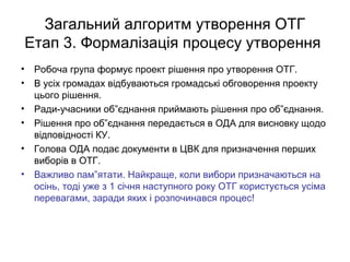Загальний алгоритм утворення ОТГ
Етап 3. Формалізація процесу утворення
• Робоча група формує проект рішення про утворення ОТГ.
• В усіх громадах відбуваються громадські обговорення проекту
цього рішення.
• Ради-учасники об”єднання приймають рішення про об”єднання.
• Рішення про об”єднання передається в ОДА для висновку щодо
відповідності КУ.
• Голова ОДА подає документи в ЦВК для призначення перших
виборів в ОТГ.
• Важливо пам”ятати. Найкраще, коли вибори призначаються на
осінь, тоді уже з 1 січня наступного року ОТГ користується усіма
перевагами, заради яких і розпочинався процес!
 