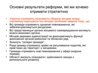 Основні результати реформи, які ми хочемо
отримати стратегічно
• Українці отримають можливість обирати місцеву владу,
спроможну вирішувати їхні місцеві проблеми завдяки тому, що:
• Всі громади отримають однакові повноваження, які
забезпечуватимуться ресурсами.
• Всі представницькі органи місцевого самоврядування матимуть
власні виконавчі органи.
• Місцеві державні адміністрації не виконуватимуть функції
виконавчих органів районних та обласних рад.
• Зникнуть “складні громади”.
• Ради громад отримають право на регулювання податків, які
прив”язані до території і є місцевими.
• Громади отримають нові повноваження у сфері охорони
порядку.
• Області зможуть планувати і здійснювати заходи з
регіонального розвитку
 